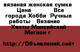 вязаная женская сумка  › Цена ­ 2 500 - Все города Хобби. Ручные работы » Вязание   . Ханты-Мансийский,Мегион г.